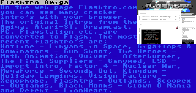 Flashtro Amiga | On the web page Flashtro.com you can see many cracker intro's with your browser. The original intros from the Amiga, Atari-ST, Dreamcast, PC, Playstation etc. are converted to Flash. The most recent flashtro's are: Hotline - Libyans in Space, Gigaflops & Dominators - Gun Shoot, The Heroes - Math Animation, Quiver - Afterburner, The Final Suppliers - Ganymed, LSD - Import Intro, Factor 4 - Nuclear War, MegaForce - Seconds Out, Kingdom - Holiday Lemmings, Vision Factory - Xenophobe, Flashtro - Outlands, Scoopex - Outlands, Black Monks - Clown O Mania and Defekt - LionHeart.