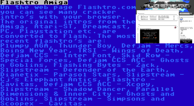 Flashtro Amiga | On the web page Flashtro.com you can see many cracker intro's with your browser. The original intros from the Amiga, Atari-ST, Dreamcast, PC, Playstation etc. are converted to Flash. The most recent flashtro's are: Plumpy AGA, Thunder Boy, Defjam - Mercs, Boing New Year, TRSI - Wings of Death, Defjam CCS - Inter Font, Skid Row - Special Forces, Defjam CCS ACC - Ghosts n Goblins, Flashing Bytes - Zack, Slipstream - Defender of the Earth, Dianetix - Parasol Stars, Slipstream - Cj's Elephant Antics, Flashtro - Cavitas, Defjam CCS ACC - Xcopy, Slipstream - Shadow Dancer, Parallel Dimensions & Inner City - Ghosts and Goblins, Slipstream - Simpsons and Scoopex - Cavitas.