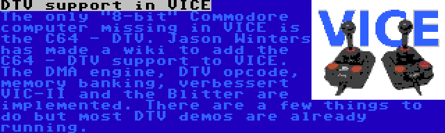 DTV support in VICE | The only 8-bit Commodore computer missing in VICE is the C64 - DTV. Jason Winters has made a wiki to add the C64 - DTV support to VICE. The DMA engine, DTV opcode, memory banking, verbessert VIC-II and the Blitter are implemented. There are a few things to do but most DTV demos are already running.