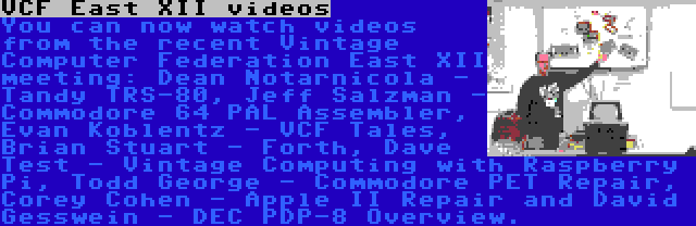 VCF East XII videos | You can now watch videos from the recent Vintage Computer Federation East XII meeting: Dean Notarnicola - Tandy TRS-80, Jeff Salzman - Commodore 64 PAL Assembler, Evan Koblentz - VCF Tales, Brian Stuart - Forth, Dave Test - Vintage Computing with Raspberry Pi, Todd George - Commodore PET Repair, Corey Cohen - Apple II Repair and David Gesswein - DEC PDP-8 Overview.