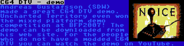 C64 DTV - demo | Andreas Gustafsson (SDW) made a great C64 DTV demo. Uncharted Territory even won the mixed platform demo competition at BFP2007! The demo can be downloaded from his web site. For the people who do not have a modded C64 DTV you can watch the demo on YouTube.