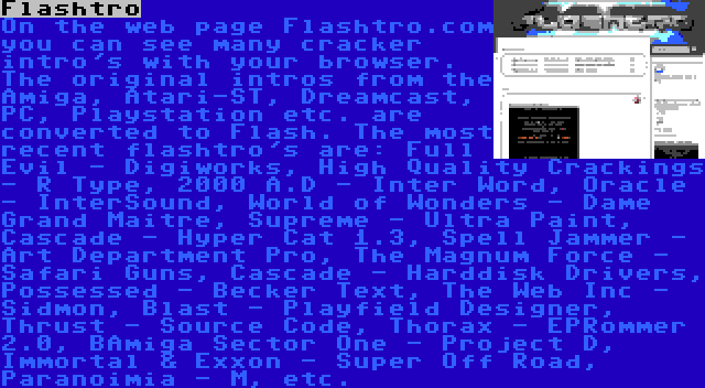 Flashtro | On the web page Flashtro.com you can see many cracker intro's with your browser. The original intros from the Amiga, Atari-ST, Dreamcast, PC, Playstation etc. are converted to Flash. The most recent flashtro's are: Full Evil - Digiworks, High Quality Crackings - R Type, 2000 A.D - Inter Word, Oracle - InterSound, World of Wonders - Dame Grand Maitre, Supreme - Ultra Paint, Cascade - Hyper Cat 1.3, Spell Jammer - Art Department Pro, The Magnum Force - Safari Guns, Cascade - Harddisk Drivers, Possessed - Becker Text, The Web Inc - Sidmon, Blast - Playfield Designer, Thrust - Source Code, Thorax - EPRommer 2.0, BAmiga Sector One - Project D, Immortal & Exxon - Super Off Road, Paranoimia - M, etc.