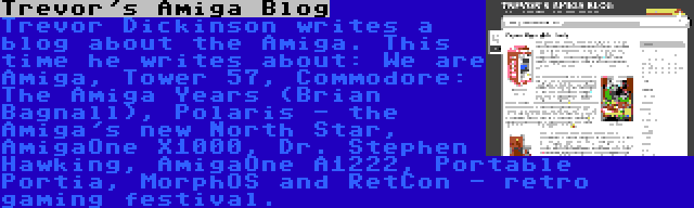 Trevor's Amiga Blog | Trevor Dickinson writes a blog about the Amiga. This time he writes about: We are Amiga, Tower 57, Commodore: The Amiga Years (Brian Bagnall), Polaris - the Amiga's new North Star, AmigaOne X1000, Dr. Stephen Hawking, AmigaOne A1222, Portable Portia, MorphOS and RetCon - retro gaming festival.