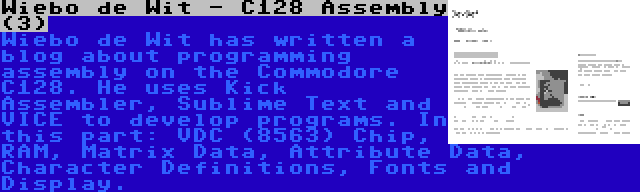 Wiebo de Wit - C128 Assembly (3) | Wiebo de Wit has written a blog about programming assembly on the Commodore C128. He uses Kick Assembler, Sublime Text and VICE to develop programs. In this part: VDC (8563) Chip, RAM, Matrix Data, Attribute Data, Character Definitions, Fonts and Display.