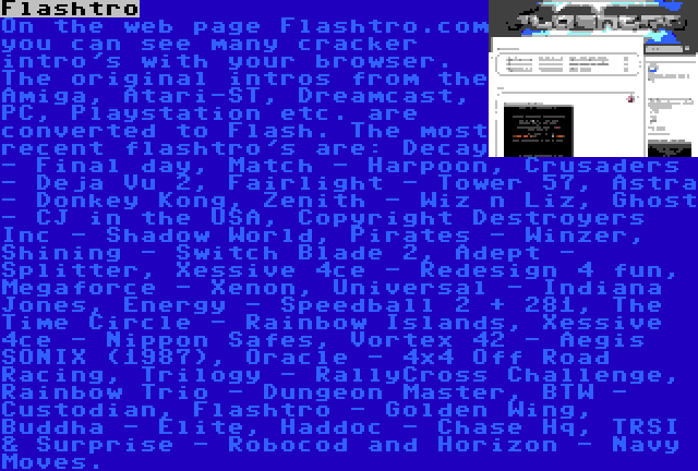 Flashtro | On the web page Flashtro.com you can see many cracker intro's with your browser. The original intros from the Amiga, Atari-ST, Dreamcast, PC, Playstation etc. are converted to Flash. The most recent flashtro's are: Decay - Final day, Match - Harpoon, Crusaders - Deja Vu 2, Fairlight - Tower 57, Astra - Donkey Kong, Zenith - Wiz n Liz, Ghost - CJ in the USA, Copyright Destroyers Inc - Shadow World, Pirates - Winzer, Shining - Switch Blade 2, Adept - Splitter, Xessive 4ce - Redesign 4 fun, Megaforce - Xenon, Universal - Indiana Jones, Energy - Speedball 2 + 281, The Time Circle - Rainbow Islands, Xessive 4ce - Nippon Safes, Vortex 42 - Aegis SONIX (1987), Oracle - 4×4 Off Road Racing, Trilogy - RallyCross Challenge, Rainbow Trio - Dungeon Master, BTW - Custodian, Flashtro - Golden Wing, Buddha - Elite, Haddoc - Chase Hq, TRSI & Surprise - Robocod and Horizon - Navy Moves.
