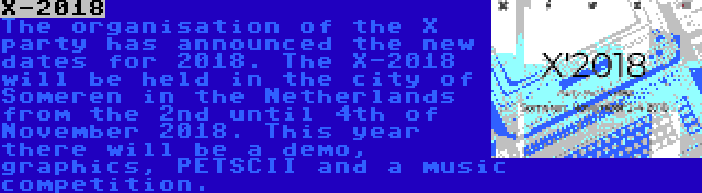 X-2018 | The organisation of the X party has announced the new dates for 2018. The X-2018 will be held in the city of Someren in the Netherlands from the 2nd until 4th of November 2018. This year there will be a demo, graphics, PETSCII and a music competition.