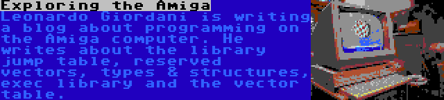 Exploring the Amiga | Leonardo Giordani is writing a blog about programming on the Amiga computer. He writes about the library jump table, reserved vectors, types & structures, exec library and the vector table.