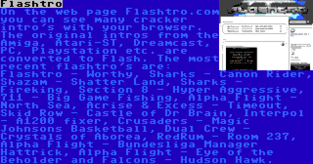 Flashtro | On the web page Flashtro.com you can see many cracker intro's with your browser. The original intros from the Amiga, Atari-ST, Dreamcast, PC, Playstation etc. are converted to Flash. The most recent flashtro's are: Flashtro - Worthy, Sharks - Canon Rider, Shazam - Shatter Land, Sharks - Fireking, Section 8 - Hyper Aggressive, 711 - Big Game Fishing, Alpha Flight - North Sea, Acrise & Excess - Timeout, Skid Row - Castle of Dr Brain, Interpol - A1200 fixer, Crusaders - Magic Johnsons Basketball, Dual Crew - Crystals of Aborea, RedRum - Room 237, Alpha Flight - Bundesliga Manager Hattrick, Alpha Flight - Eye of the Beholder and Falcons - Hudson Hawk.