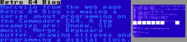 Retro 64 Blog | Marcello from the web page Retro 64 Blog is making a series about programming on the Commodore C64. A few examples are: Unnew, SID music, Merge, Keyboard buffer, drawing ellipses and programming a digital clock.
