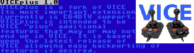 VICEplus 1.0 | VICEplus is a fork of VICE Its most important extension currently is C64DTV support. VICEplus is intended to be VICE plus additional features that may or may not end up in VICE. It is based upon the latest release of VICE allowing easy backporting of features if desired.
