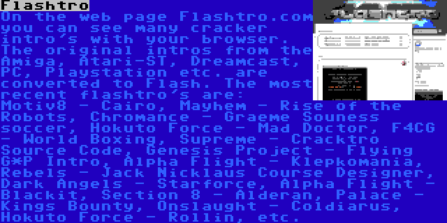 Flashtro | On the web page Flashtro.com you can see many cracker intro's with your browser. The original intros from the Amiga, Atari-ST, Dreamcast, PC, Playstation etc. are converted to Flash. The most recent flashtro's are: Motiv8 - Cairo, Mayhem - Rise of the Robots, Chromance - Graeme Souness soccer, Hokuto Force - Mad Doctor, F4CG - World Boxing, Supreme - Cracktro Source Code, Genesis Project - Flying G*P Intro, Alpha Flight - Klepkomania, Rebels - Jack Nicklaus Course Designer, Dark Angels - Starforce, Alpha Flight - Blackit, Section 8 - Alderan, Palace - Kings Bounty, Onslaught - Coldiarus, Hokuto Force - Rollin, etc.