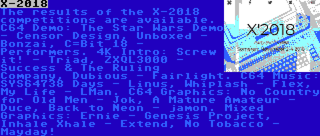 X-2018 | The results of the X-2018 competitions are available. C64 Demo: The Star Wars Demo - Censor Design, Unboxed - Bonzai, C=Bit 18 - Performers. 4K Intro: Screw it! - Triad, ZXQL3000 - Success & The Ruling Company, Dubious - Fairlight. C64 Music: SYS64738 Days - Linus, Whiplash - Flex, My Life - LMan. C64 Graphics: No Country for Old Men - Jok, A Mature Amateur - Duce, Back to Neon - jamon. Mixed Graphics: Ernie - Genesis Project, Inhale Xhale - Extend, No Tobacco - Mayday!