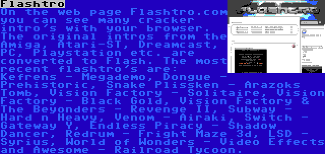 Flashtro | On the web page Flashtro.com you can see many cracker intro's with your browser. The original intros from the Amiga, Atari-ST, Dreamcast, PC, Playstation etc. are converted to Flash. The most recent flashtro's are: Kefrens - Megademo, Dongue - Prehistoric, Snake Plissken - Arazoks Tomb, Vision Factory - Solitaire, Vision Factory - Black Gold, Vision Factory & The Beyonders - Revenge II, Subway - Hard n Heavy, Venom - Airaki, Switch - Gateway Y, Endless Piracy - Shadow Dancer, Redrum - Fright Maze 3d, LSD - Syrius, World of Wonders - Video Effects and Awesome - Railroad Tycoon.