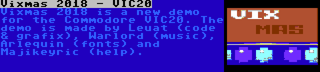 Vixmas 2018 - VIC20 | Vixmas 2018 is a new demo for the Commodore VIC20. The demo is made by Leuat (code & grafix), Warlord (music), Arlequin (fonts) and Majikeyric (help).