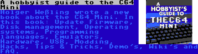A hobbyist guide to the C64 Mini | Holger Weßling wrote a new book about the C64 Mini. In this book: Update Firmware, Disk management, Operating systems, Programming languages, Emulators, Hardware, USB, Modding, Hacks, Tips & Tricks, Demo's, Wiki's and FAQ.