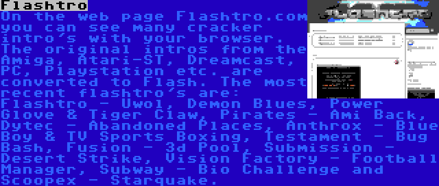 Flashtro | On the web page Flashtro.com you can see many cracker intro's with your browser. The original intros from the Amiga, Atari-ST, Dreamcast, PC, Playstation etc. are converted to Flash. The most recent flashtro's are: Flashtro - Uwol, Demon Blues, Power Glove & Tiger Claw, Pirates - Ami Back, Dytec - Abandoned Places, Anthrox - Blue Boy & TV Sports Boxing, Testament - Bug Bash, Fusion - 3d Pool, Submission - Desert Strike, Vision Factory - Football Manager, Subway - Bio Challenge and Scoopex - Starquake.