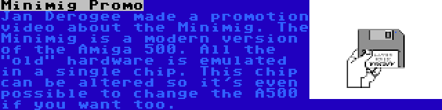 Minimig Promo | Jan Derogee made a promotion video about the Minimig. The Minimig is a modern version of the Amiga 500. All the old hardware is emulated in a single chip. This chip can be altered so it's even possible to change the A500 if you want too.