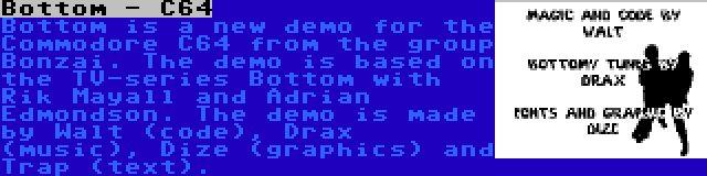 Bottom - C64 | Bottom is a new demo for the Commodore C64 from the group Bonzai. The demo is based on the TV-series Bottom with Rik Mayall and Adrian Edmondson. The demo is made by Walt (code), Drax (music), Dize (graphics) and Trap (text).