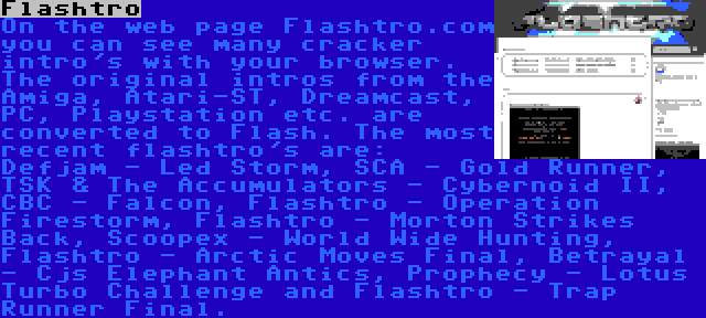 Flashtro | On the web page Flashtro.com you can see many cracker intro's with your browser. The original intros from the Amiga, Atari-ST, Dreamcast, PC, Playstation etc. are converted to Flash. The most recent flashtro's are: Defjam - Led Storm, SCA - Gold Runner, TSK & The Accumulators - Cybernoid II, CBC - Falcon, Flashtro - Operation Firestorm, Flashtro - Morton Strikes Back, Scoopex - World Wide Hunting, Flashtro - Arctic Moves Final, Betrayal - Cjs Elephant Antics, Prophecy - Lotus Turbo Challenge and Flashtro - Trap Runner Final.