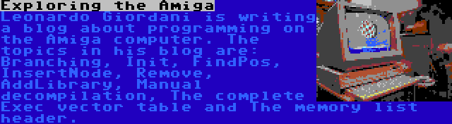 Exploring the Amiga | Leonardo Giordani is writing a blog about programming on the Amiga computer. The topics in his blog are: Branching, Init, FindPos, InsertNode, Remove, AddLibrary, Manual decompilation, The complete Exec vector table and The memory list header.