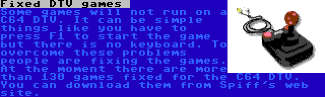Fixed DTV games  | Some games will not run on a C64 DTV. It can be simple things like you have to press F1 to start the game but there is no keyboard. To overcome these problems people are fixing the games. At the moment there are more than 130 games fixed for the C64 DTV. You can download them from Spiff's web site.