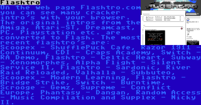 Flashtro | On the web page Flashtro.com you can see many cracker intro's with your browser. The original intros from the Amiga, Atari-ST, Dreamcast, PC, Playstation etc. are converted to Flash. The most recent flashtro's are: Scoopex - ShufflePuck Cafe, Razor 1911 - Continuum, CDI - Craps Academy, Switch - RA Demo, Flashtro - Celtic Heart, Subway - Xenomorphes, Alpha Flight - Silent Service II, Flashtro - Sardonic, River Raid Reloaded, Valhalla - Subbuteo, Scoopex - Modern Learning, Flashtro - Bridge Strike, Switch - Burntime, Scrooge - Gemz, Supreme - Conflict Europe, Phantasy - Dangan, Random Access - Music Compilation and Supplex - Nicky II.