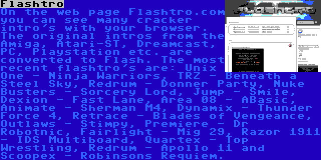 Flashtro | On the web page Flashtro.com you can see many cracker intro's with your browser. The original intros from the Amiga, Atari-ST, Dreamcast, PC, Playstation etc. are converted to Flash. The most recent flashtro's are: Unix One - Ninja Warriors, TRZ - Beneath a Steel Sky, Redrum - Donner Party, Nuke Busters - Sorcery Lord, Jump - Smile, Dexion - Fast Lane, Area 08 - ABasic, Animate - Sherman M4, Dynamix - Thunder Force 4, Retrace - Blades of Vengeance, Outlaws - Stimpy, Premiere - Dr Robotnic, Fairlight - Mig 29, Razor 1911 - IDS Multiboard, Quartex - Top Wrestling, Redrum - Apollo 11 and Scoopex - Robinsons Requiem.