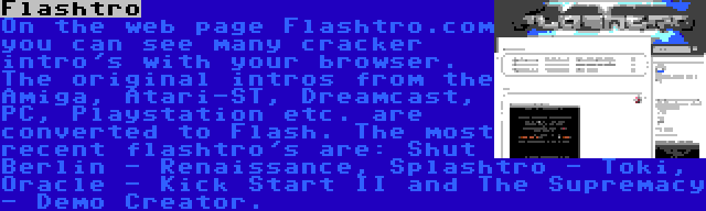 Flashtro | On the web page Flashtro.com you can see many cracker intro's with your browser. The original intros from the Amiga, Atari-ST, Dreamcast, PC, Playstation etc. are converted to Flash. The most recent flashtro's are: Shut Berlin - Renaissance, Splashtro - Toki, Oracle - Kick Start II and The Supremacy - Demo Creator.