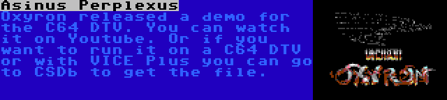 Asinus Perplexus | Oxyron released a demo for the C64 DTV. You can watch it on Youtube. Or if you want to run it on a C64 DTV or with VICE Plus you can go to CSDb to get the file.