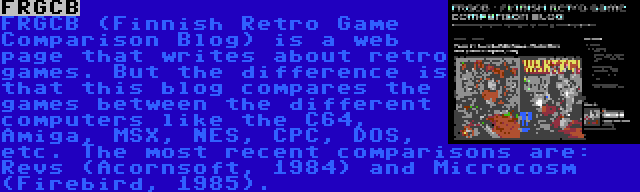 FRGCB | FRGCB (Finnish Retro Game Comparison Blog) is a web page that writes about retro games. But the difference is that this blog compares the games between the different computers like the C64, Amiga, MSX, NES, CPC, DOS, etc. The most recent comparisons are: Revs (Acornsoft, 1984) and Microcosm (Firebird, 1985).