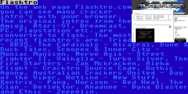 Flashtro | On the web page Flashtro.com you can see many cracker intro's with your browser. The original intros from the Amiga, Atari-ST, Dreamcast, PC, Playstation etc. are converted to Flash. The most recent flashtro's are: Triad - XR35, The Cardinals - Alcatraz, Dune & Duck Tales, Scoopex & Inner City - Maniac Mansion, Nerve Axis - Street Fighter II, Valhalla - Turbo Silver, The Fire Starters - Zak Mckracken, Alpha Flight - Cracktro Source Code, Gothic - Agony, Australian Crackers United - Day of the Viper, Hotline - New Stuff, Xentrix - Pang, Horizon - Red Heat, The Clan - Deflektor, Anadune - Dyna Blaster and Ethic - Zeppelin.