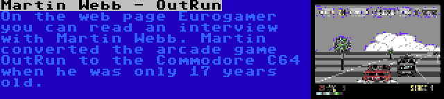Martin Webb - OutRun | On the web page Eurogamer you can read an interview with Martin Webb. Martin converted the arcade game OutRun to the Commodore C64 when he was only 17 years old.