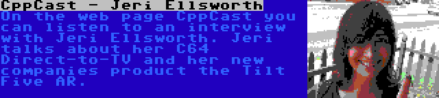 CppCast - Jeri Ellsworth | On the web page CppCast you can listen to an interview with Jeri Ellsworth. Jeri talks about her C64 Direct-to-TV and her new companies product the Tilt Five AR.
