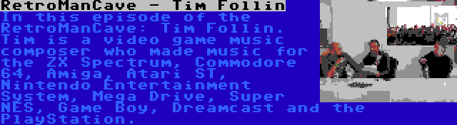 RetroManCave - Tim Follin | In this episode of the RetroManCave: Tim Follin. Tim is a video game music composer who made music for the ZX Spectrum, Commodore 64, Amiga, Atari ST, Nintendo Entertainment System, Mega Drive, Super NES, Game Boy, Dreamcast and the PlayStation.