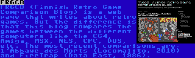 FRGCB | FRGCB (Finnish Retro Game Comparison Blog) is a web page that writes about retro games. But the difference is that this blog compares the games between the different computers like the C64, Amiga, MSX, NES, CPC, DOS, etc. The most recent comparisons are: l'Abbaye des Morts (Locomalito, 2010) and FireTrap (Data East, 1986).