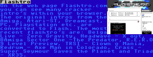 Flashtro | On the web page Flashtro.com you can see many cracker intro's within your browser. The original intros from the Amiga, Atari-ST, Dreamcast, PC, Playstation etc. are converted to Flash. The most recent flashtro's are: Belga Live - Zero Gravity, Headwave - X out, BAmiga Sector One -The Predator, R.E.R.O 9 Level Preview, TRSI - Clown o Mania, Redrum - Axe Man in Colorado, Crass - Super Seymour Saves the Planet and Triad - XR35.