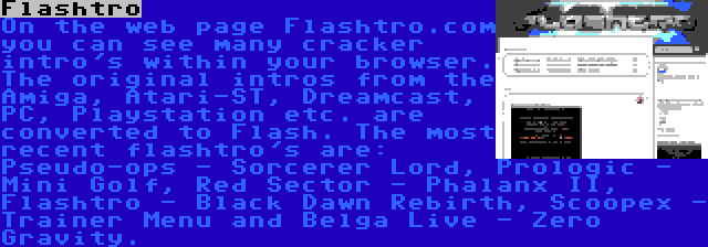 Flashtro | On the web page Flashtro.com you can see many cracker intro's within your browser. The original intros from the Amiga, Atari-ST, Dreamcast, PC, Playstation etc. are converted to Flash. The most recent flashtro's are: Pseudo-ops - Sorcerer Lord, Prologic - Mini Golf, Red Sector - Phalanx II, Flashtro - Black Dawn Rebirth, Scoopex - Trainer Menu and Belga Live - Zero Gravity.