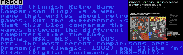 FRGCB | FRGCB (Finnish Retro Game Comparison Blog) is a web page that writes about retro games. But the difference is that this blog compares the games between the different computers like the C64, Amiga, MSX, NES, CPC, DOS, etc. The most recent comparisons are: Dragonfire (Imagic, 1982) and Slicks 'n' Slide (Digital Footmark, 1993-2017).