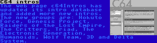 C64 intros | The web page c64Intros has updated its intro database and added more new intros. The new groups are: Hokuto Force, Genesis Project, Raiders of the Lost Empire, The Critters, Triad, The Electronic Generation, Humanoids, Wolf Team, 3D and Delta System.