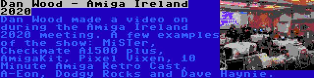 Dan Wood - Amiga Ireland 2020 | Dan Wood made a video on during the Amiga Ireland 2020 meeting. A few examples of the show: MiSTer, Checkmate A1500 plus, AmigaKit, Pixel Vixen, 10 Minute Amiga Retro Cast, A-Eon, Dodgy Rocks and Dave Haynie.