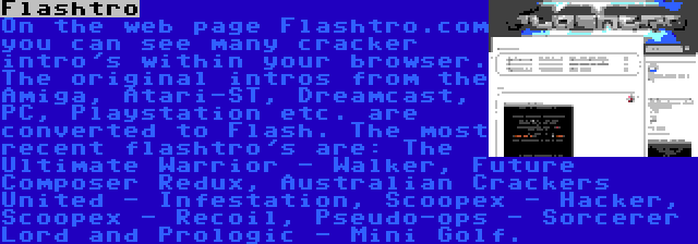 Flashtro | On the web page Flashtro.com you can see many cracker intro's within your browser. The original intros from the Amiga, Atari-ST, Dreamcast, PC, Playstation etc. are converted to Flash. The most recent flashtro's are: The Ultimate Warrior - Walker, Future Composer Redux, Australian Crackers United - Infestation, Scoopex - Hacker, Scoopex - Recoil, Pseudo-ops - Sorcerer Lord and Prologic - Mini Golf.