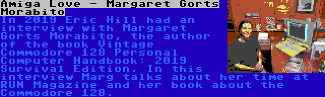 Amiga Love - Margaret Gorts Morabito | In 2019 Eric Hill had an interview with Margaret Gorts Morabito, the author of the book Vintage Commodore 128 Personal Computer Handbook: 2019 Survival Edition. In this interview Marg talks about her time at RUN Magazine and her book about the Commodore 128.