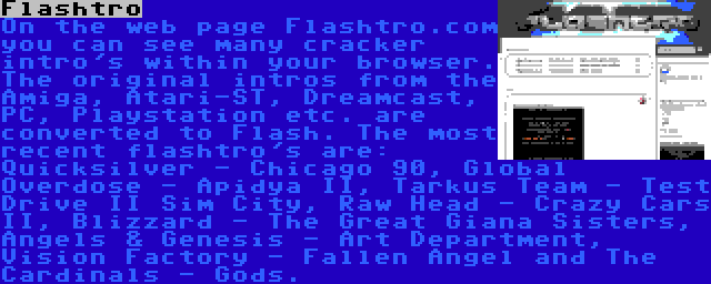 Flashtro | On the web page Flashtro.com you can see many cracker intro's within your browser. The original intros from the Amiga, Atari-ST, Dreamcast, PC, Playstation etc. are converted to Flash. The most recent flashtro's are: Quicksilver - Chicago 90, Global Overdose - Apidya II, Tarkus Team - Test Drive II Sim City, Raw Head - Crazy Cars II, Blizzard - The Great Giana Sisters, Angels & Genesis - Art Department, Vision Factory - Fallen Angel and The Cardinals - Gods.