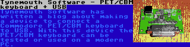Tynemouth Software - PET/CBM keyboard + USB | Tynemouth Software has written a blog about making a device to connect a Commodore PET/CBM keyboard to USB. With this device the PET/CBM keyboard can be tested or used on a modern PC.