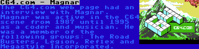 C64.com - Magnar | The C64.com web page had an interview with Magnar. Magnar was active in the C64 scene from 1987 until 1995 as a coder and musician. He was a member of the following groups: The Road Busters, Legion, Reflex and Megastyle Incorporated.
