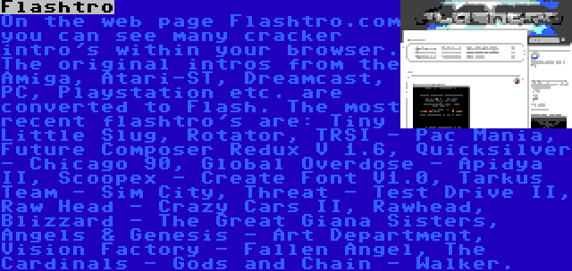 Flashtro | On the web page Flashtro.com you can see many cracker intro's within your browser. The original intros from the Amiga, Atari-ST, Dreamcast, PC, Playstation etc. are converted to Flash. The most recent flashtro's are: Tiny Little Slug, Rotator, TRSI - Pac Mania, Future Composer Redux V 1.6, Quicksilver - Chicago 90, Global Overdose - Apidya II, Scoopex - Create Font V1.0, Tarkus Team - Sim City, Threat - Test Drive II, Raw Head - Crazy Cars II, Rawhead, Blizzard - The Great Giana Sisters, Angels & Genesis - Art Department, Vision Factory - Fallen Angel, The Cardinals - Gods and Chain - Walker.