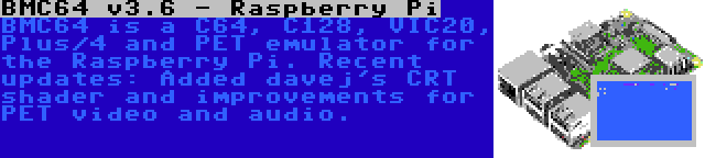 BMC64 v3.6 - Raspberry Pi | BMC64 is a C64, C128, VIC20, Plus/4 and PET emulator for the Raspberry Pi. Recent updates: Added davej's CRT shader and improvements for PET video and audio.