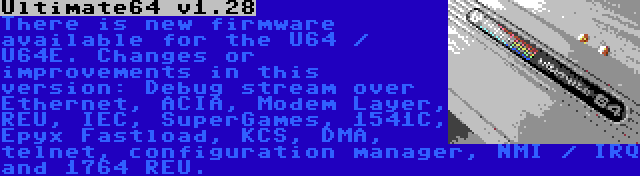 Ultimate64 v1.28 | There is new firmware available for the U64 / U64E. Changes or improvements in this version: Debug stream over Ethernet, ACIA, Modem Layer, REU, IEC, SuperGames, 1541C, Epyx Fastload, KCS, DMA, telnet, configuration manager, NMI / IRQ and 1764 REU.