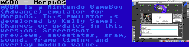 mGBA - MorphOS | mGBA is a Nintendo GameBoy (Advance) emulator for MorphOS. This emulator is developed by Kelly Samel. Changes or updates in this version: Screenshot previews, savestates, sram, sound, frame timing and overlay modulo value.