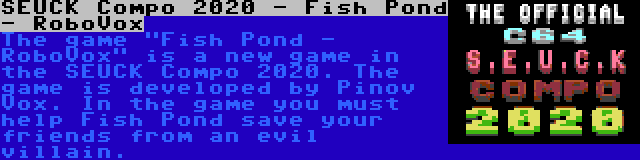 SEUCK Compo 2020 - Fish Pond - RoboVox | The game Fish Pond - RoboVox is a new game in the SEUCK Compo 2020. The game is developed by Pinov Vox. In the game you must help Fish Pond save your friends from an evil villain.